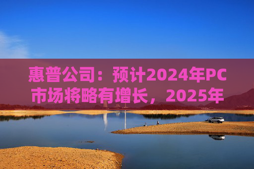 惠普公司：预计2024年PC市场将略有增长，2025年增长将更显著