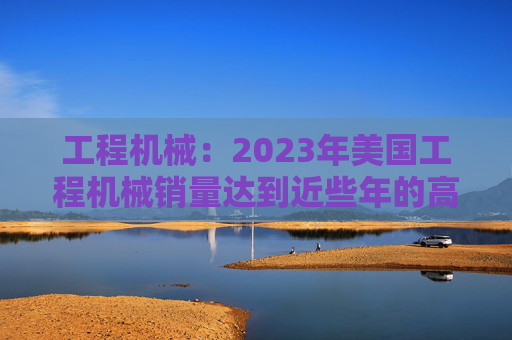 工程机械：2023年美国工程机械销量达到近些年的高峰，预计2024年销量同比下降15%