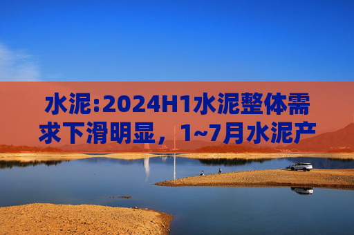 水泥:2024H1水泥整体需求下滑明显，1~7月水泥产量累计同比下滑10.5%