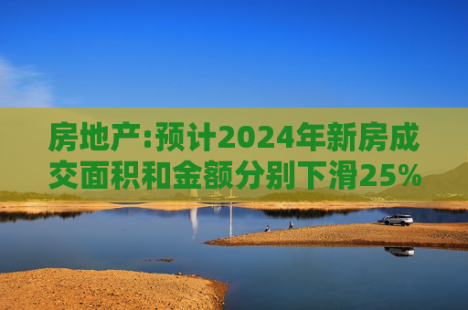 房地产:预计2024年新房成交面积和金额分别下滑25%和20%左右