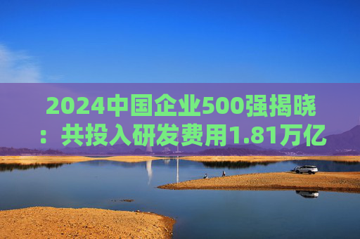 2024中国企业500强揭晓：共投入研发费用1.81万亿元，研发强度创新高