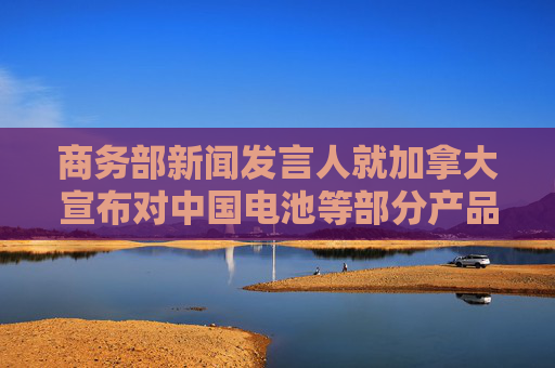 商务部新闻发言人就加拿大宣布对中国电池等部分产品拟加征附加税征求公众意见答记者问