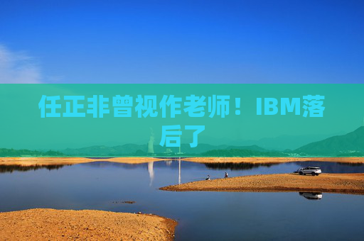 任正非曾视作老师！IBM落后了