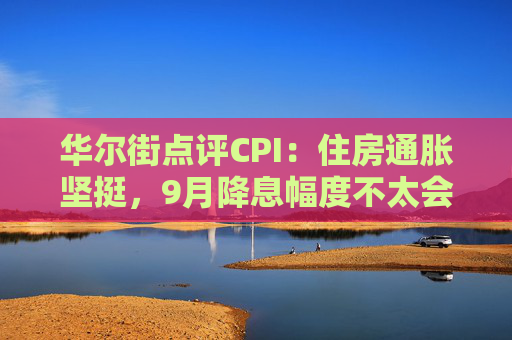 华尔街点评CPI：住房通胀坚挺，9月降息幅度不太会是50基点