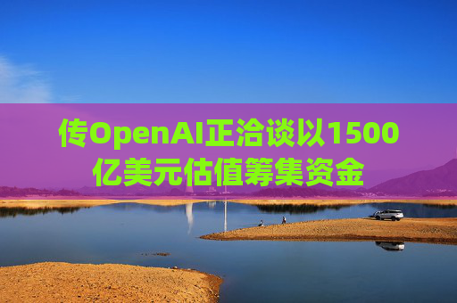 传OpenAI正洽谈以1500亿美元估值筹集资金