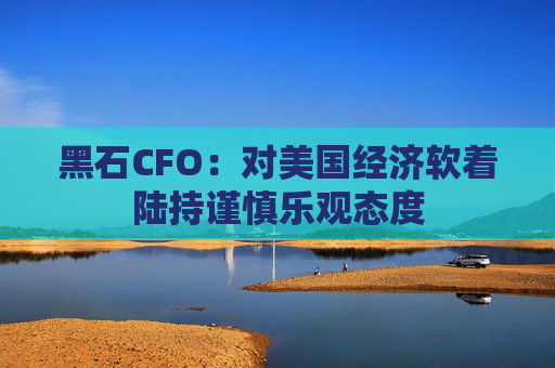 黑石CFO：对美国经济软着陆持谨慎乐观态度