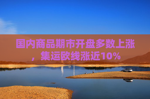 国内商品期市开盘多数上涨，集运欧线涨近10%