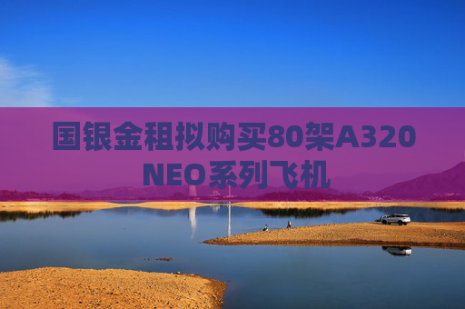 国银金租拟购买80架A320 NEO系列飞机