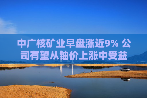 中广核矿业早盘涨近9% 公司有望从铀价上涨中受益