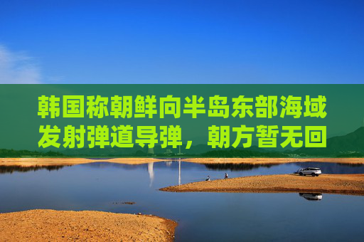 韩国称朝鲜向半岛东部海域发射弹道导弹，朝方暂无回应