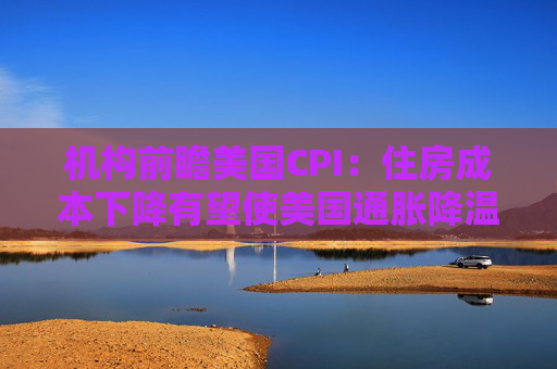 机构前瞻美国CPI：住房成本下降有望使美国通胀降温