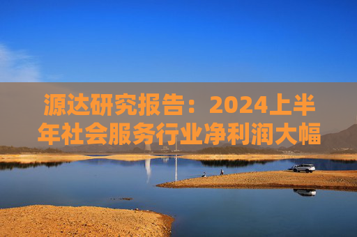 源达研究报告：2024上半年社会服务行业净利润大幅增长，酒店龙头增长稳健