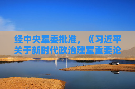 经中央军委批准，《习近平关于新时代政治建军重要论述选编》印发全军