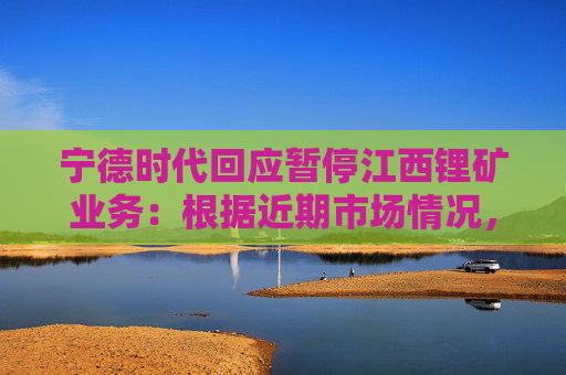 宁德时代回应暂停江西锂矿业务：根据近期市场情况，拟对宜春碳酸锂生产安排进行调整