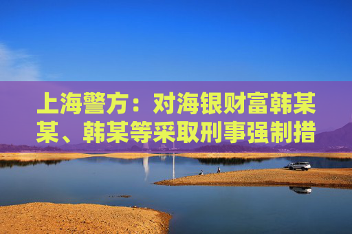 上海警方：对海银财富韩某某、韩某等采取刑事强制措施 公司涉嫌非法集资犯罪