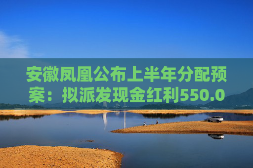 安徽凤凰公布上半年分配预案：拟派发现金红利550.08万元