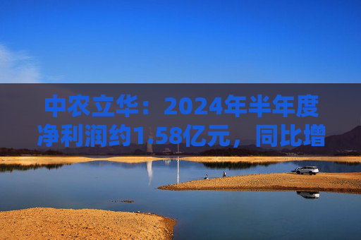 中农立华：2024年半年度净利润约1.58亿元，同比增加3.81%