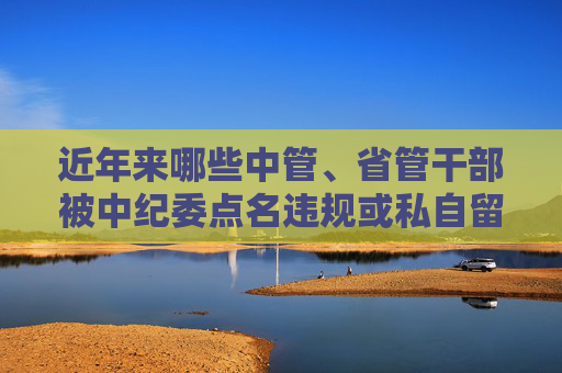 近年来哪些中管、省管干部被中纪委点名违规或私自留存涉密文件？