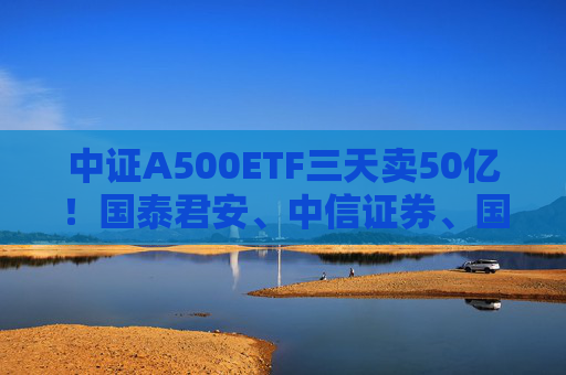 中证A500ETF三天卖50亿！国泰君安、中信证券、国投证券冲锋在前，有基金公司进度条完成70%，不排除明天结募