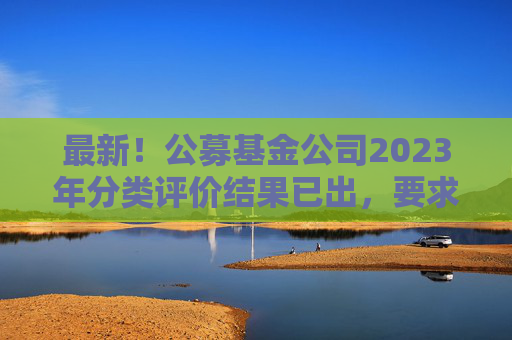 最新！公募基金公司2023年分类评价结果已出，要求不得做商业宣传