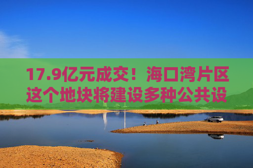 17.9亿元成交！海口湾片区这个地块将建设多种公共设施→