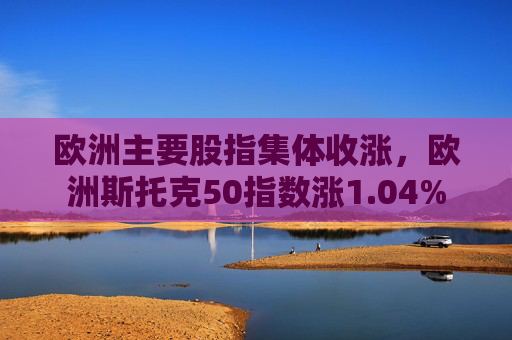 欧洲主要股指集体收涨，欧洲斯托克50指数涨1.04%