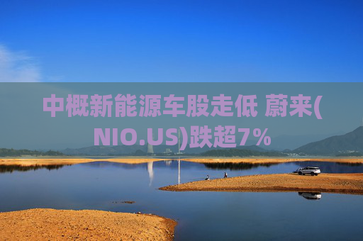 中概新能源车股走低 蔚来(NIO.US)跌超7%