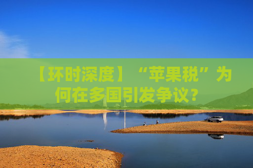 【环时深度】“苹果税”为何在多国引发争议？