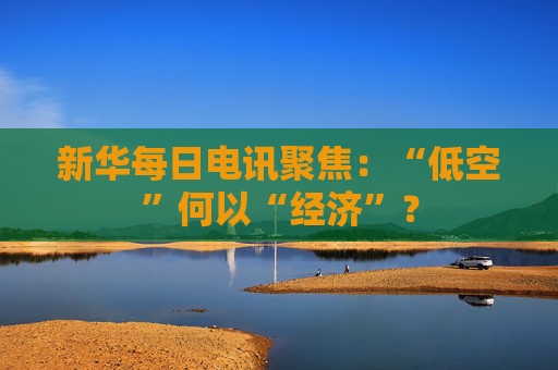 新华每日电讯聚焦：“低空”何以“经济”？