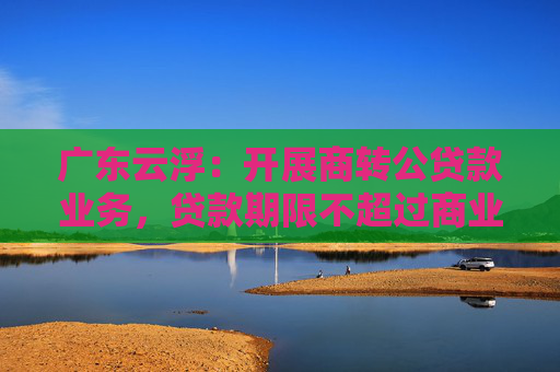 广东云浮：开展商转公贷款业务，贷款期限不超过商业贷款剩余年限