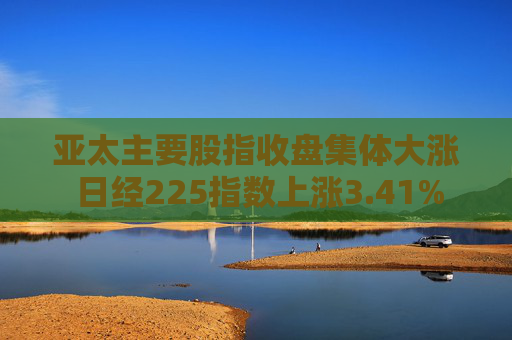 亚太主要股指收盘集体大涨 日经225指数上涨3.41%