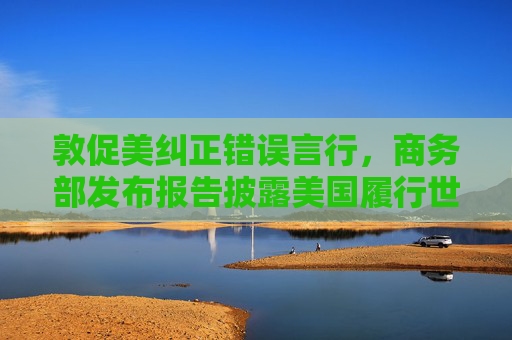 敦促美纠正错误言行，商务部发布报告披露美国履行世贸组织规则义务情况