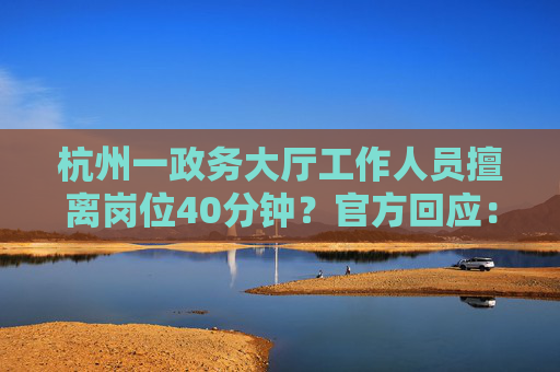 杭州一政务大厅工作人员擅离岗位40分钟？官方回应：不属实，其实不到10分钟