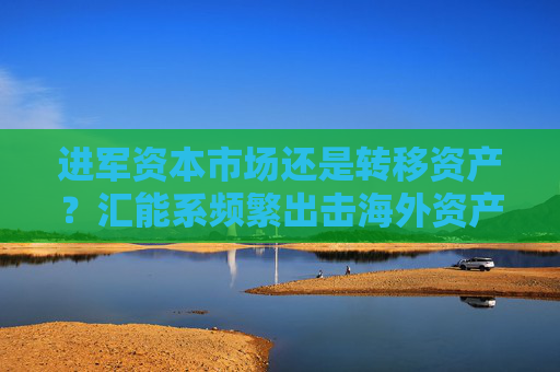 进军资本市场还是转移资产？汇能系频繁出击海外资产 “煤炭大王”郭金树曾陷政商旋转门