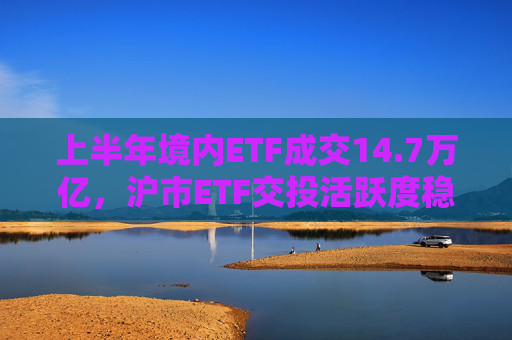 上半年境内ETF成交14.7万亿，沪市ETF交投活跃度稳居亚洲第一