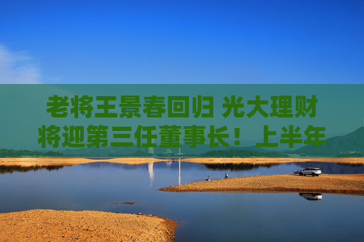 老将王景春回归 光大理财将迎第三任董事长！上半年净利润9.29亿