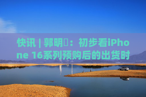 快讯 | 郭明錤：初步看iPhone 16系列预购后的出货时间较iPhone 15 Pro Max与Vision Pro短