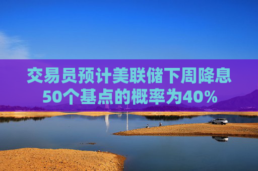 交易员预计美联储下周降息50个基点的概率为40%