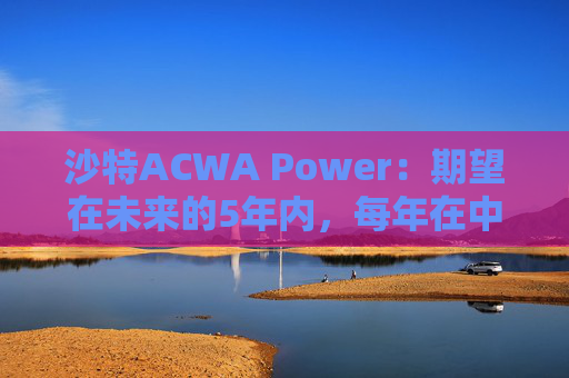 沙特ACWA Power：期望在未来的5年内，每年在中国市场投资100亿美元