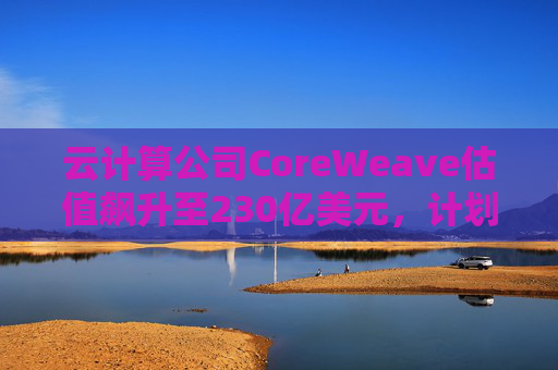 云计算公司CoreWeave估值飙升至230亿美元，计划出售部分股份并考虑明年IPO