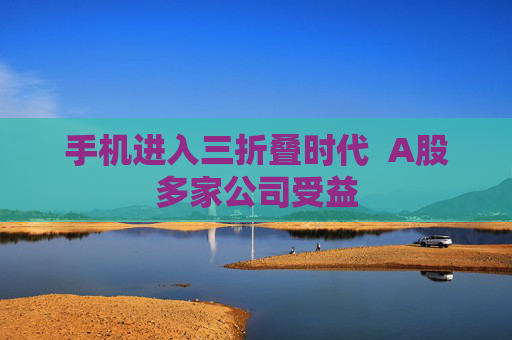 手机进入三折叠时代  A股多家公司受益