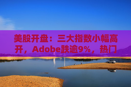 美股开盘：三大指数小幅高开，Adobe跌逾9%，热门中概股涨跌不一