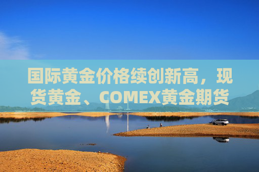 国际黄金价格续创新高，现货黄金、COMEX黄金期货本周均涨逾3%