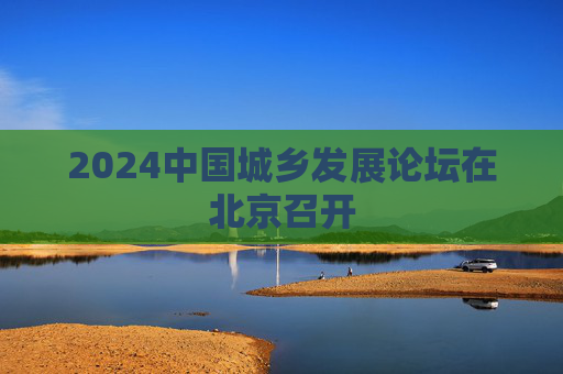 2024中国城乡发展论坛在北京召开