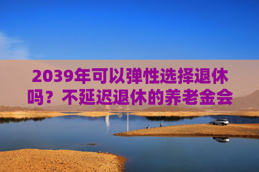 2039年可以弹性选择退休吗？不延迟退休的养老金会打折吗？专家解读