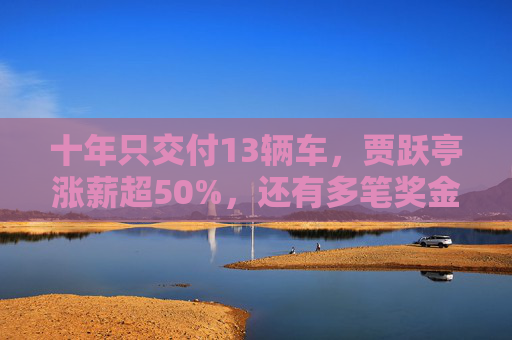 十年只交付13辆车，贾跃亭涨薪超50%，还有多笔奖金合计超500万美元