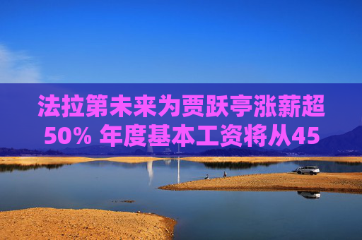 法拉第未来为贾跃亭涨薪超50% 年度基本工资将从45万美元调至68万美元