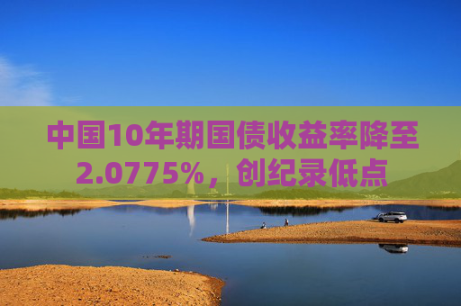 中国10年期国债收益率降至2.0775%，创纪录低点