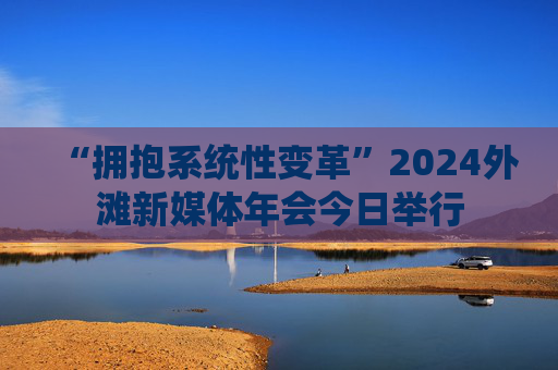 “拥抱系统性变革”2024外滩新媒体年会今日举行