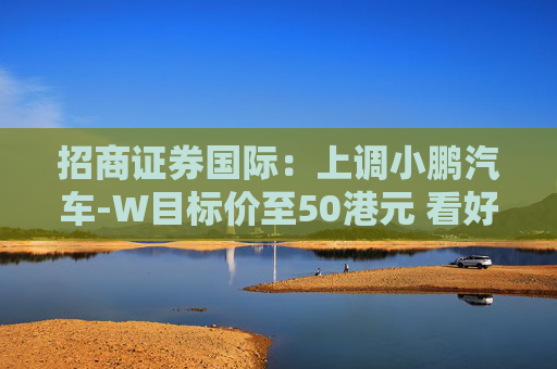 招商证券国际：上调小鹏汽车-W目标价至50港元 看好比亚迪股份及吉利汽车